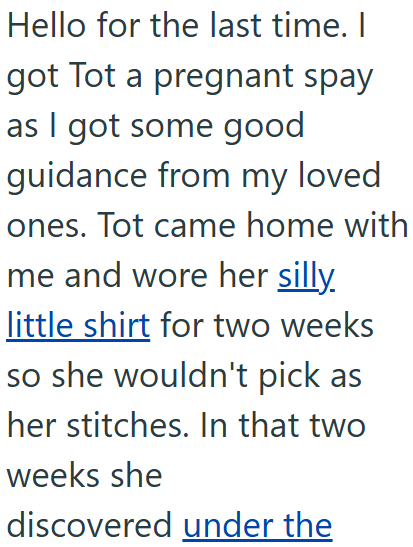 Hello for the last time. I got Tot a pregnant spay as I got some good guidance from my loved ones. Tot came home with me and wore her silly. little shirt for two weeks so she wouldn't pick as her stitches. In that two weeks she discovered under the