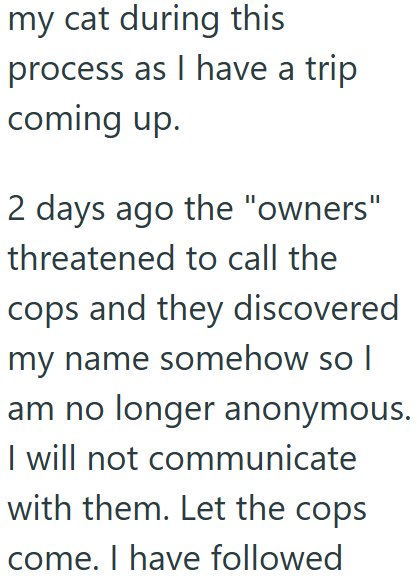 my cat during this process as I have a trip coming up. 2 days ago the "owners" threatened to call the cops and they discovered my name somehow so I am no longer anonymous. I will not communicate with them. Let the cops come. I have followed