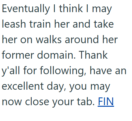 Eventually I think I may leash train her and take her on walks around her former domain. Thank y'all for following, have an excellent day, you may now close your tab. FIN