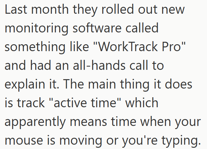 Last month they rolled out new monitoring software called something like "WorkTrack Pro" and had an all-hands call to explain it. The main thing it does is track "active time" which apparently means time when your mouse is moving or you're typing.