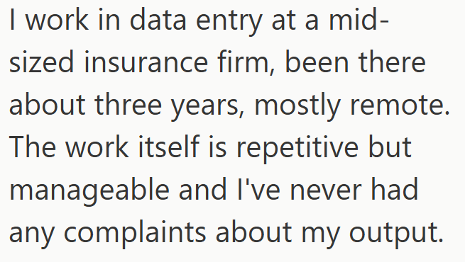I work in data entry at a mid- sized insurance firm, been there about three years, mostly remote. The work itself is repetitive but manageable and I've never had any complaints about my output.
