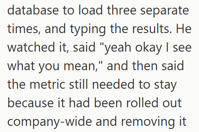 database to load three separate times, and typing the results. He watched it, said "yeah okay I see what you mean," and then said the metric still needed to stay because it had been rolled out company-wide and removing it