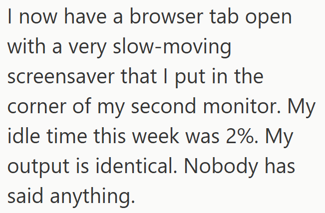 I now have a browser tab open with a very slow-moving screensaver that I put in the corner of my second monitor. My idle time this week was 2%. My output is identical. Nobody has said anything.