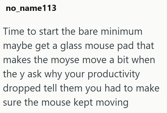 no_name113 Time to start the bare minimum maybe get a glass mouse pad that makes the moyse move a bit when the y ask why your productivity dropped tell them you had to make sure the mouse kept moving