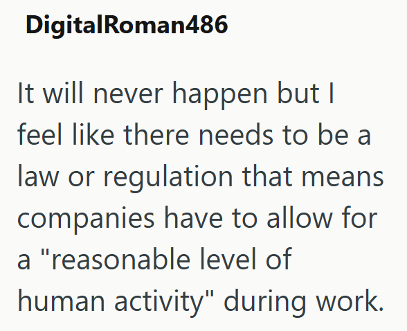 DigitalRoman486 It will never happen but I feel like there needs to be a law or regulation that means companies have to allow for a "reasonable level of human activity" during work.