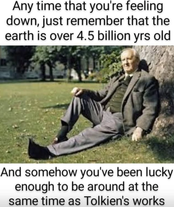 Any time that you're feeling down, just remember that the earth is over 4.5 billion yrs old And somehow you've been lucky enough to be around at the same time as Tolkien's works
