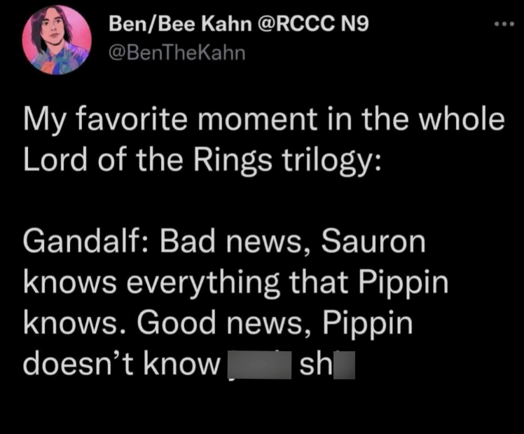 Ben/Bee Kahn @RCCC N9 @BenTheKahn My favorite moment in the whole Lord of the Rings trilogy: Gandalf: Bad news, Sauron knows everything that Pippin knows. Good news, Pippin doesn't know sh