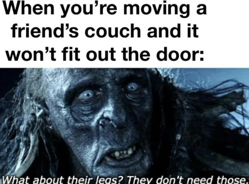 When you're moving a friend's couch and it won't fit out the door: What about their leas? They don't need those.