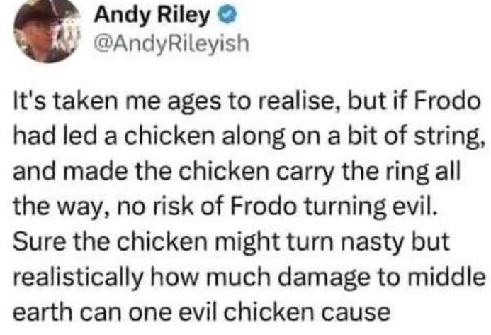 Andy Riley @AndyRileyish It's taken me ages to realise, but if Frodo had led a chicken along on a bit of string, and made the chicken carry the ring all the way, no risk of Frodo turning evil. Sure the chicken might turn nasty but realistically how much damage to middle earth can one evil chicken cause