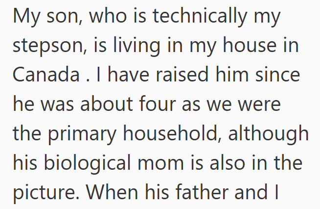 My son, who is technically my stepson, is living in my house in Canada. I have raised him since he was about four as we were the primary household, although his biological mom is also in the picture. When his father and I