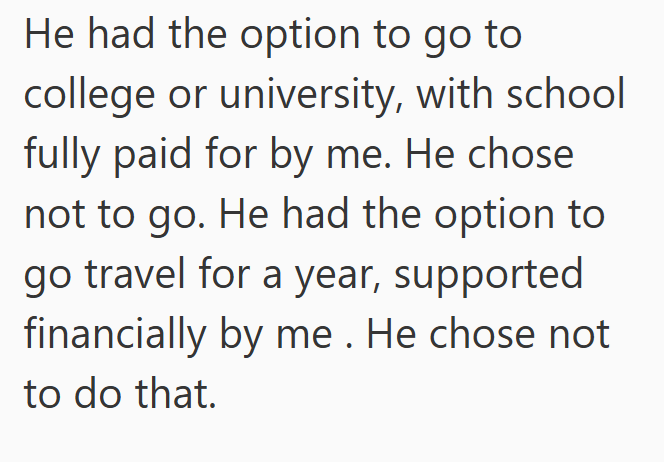 He had the option to go to college or university, with school fully paid for by me. He chose not to go. He had the option to go travel for a year, supported financially by me. He chose not to do that.