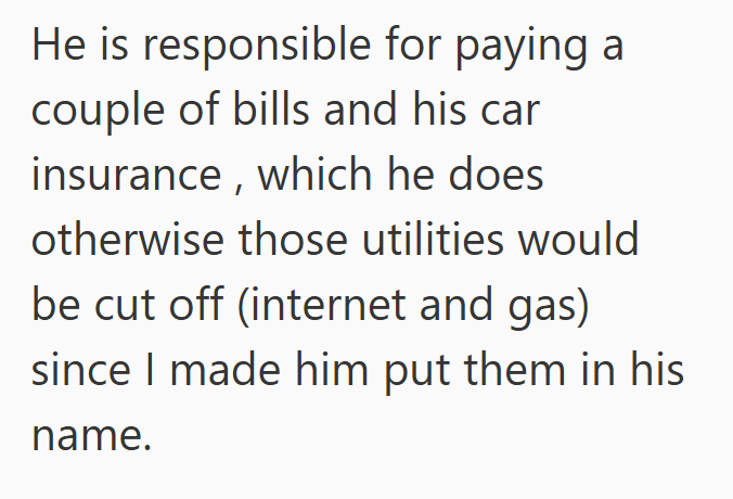 He is responsible for paying a couple of bills and his car insurance, which he does otherwise those utilities would be cut off (internet and gas) since I made him put them in his name.