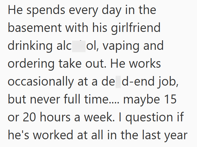 He spends every day in the basement with his girlfriend drinking alcol, vaping and ordering take out. He works occasionally at a de d-end job, but never full time.... maybe 15 or 20 hours a week. I question if he's worked at all in the last year