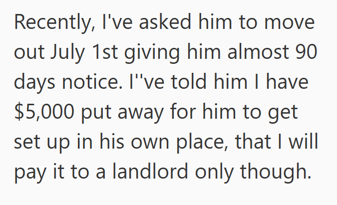 Recently, I've asked him to move out July 1st giving him almost 90 days notice. I've told him I have $5,000 put away for him to get set up in his own place, that I will pay it to a landlord only though.