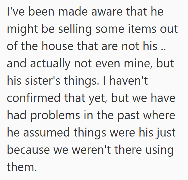 I've been made aware that he might be selling some items out of the house that are not his .. and actually not even mine, but his sister's things. I haven't confirmed that yet, but we have had problems in the past where he assumed things were his just because we weren't there using them.