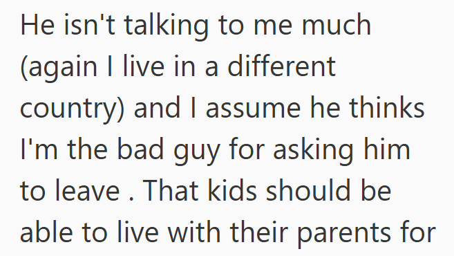 He isn't talking to me much (again I live in a different country) and I assume he thinks I'm the bad guy for asking him to leave. That kids should be able to live with their parents for