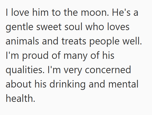 I love him to the moon. He's a gentle sweet soul who loves animals and treats people well. I'm proud of many of his qualities. I'm very concerned about his drinking and mental health.