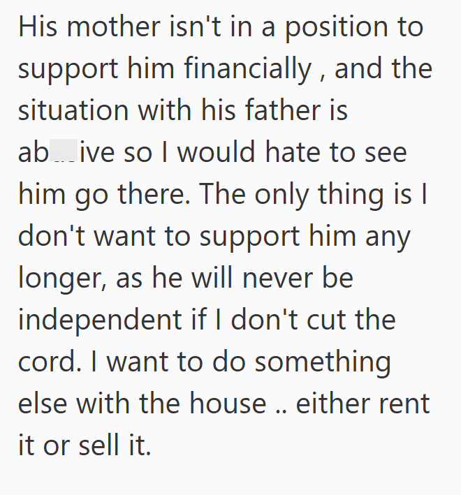 His mother isn't in a position to support him financially, and the situation with his father is ab...ive so I would hate to see him go there. The only thing is I don't want to support him any longer, as he will never be independent if I don't cut the cord. I want to do something else with the house.. either rent it or sell it.