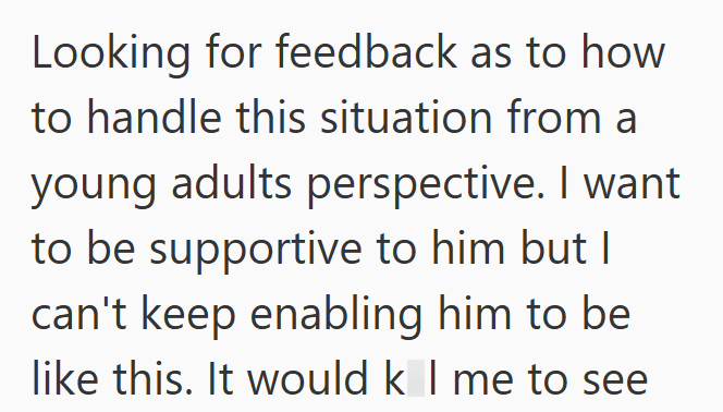 Looking for feedback as to how to handle this situation from a young adults perspective. I want to be supportive to him but I can't keep enabling him to be like this. It would k I me to see