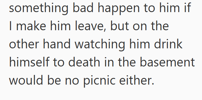 something bad happen to him if I make him leave, but on the other hand watching him drink himself to death in the basement would be no picnic either.