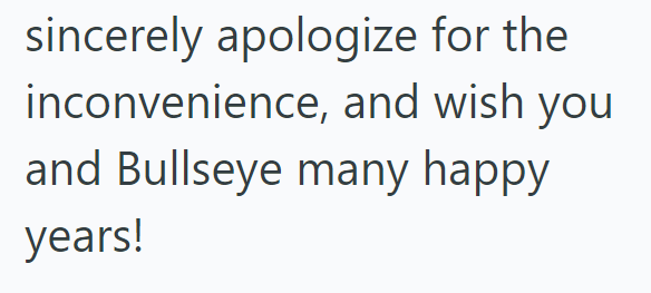 sincerely apologize for the inconvenience, and wish you and Bullseye many happy years!