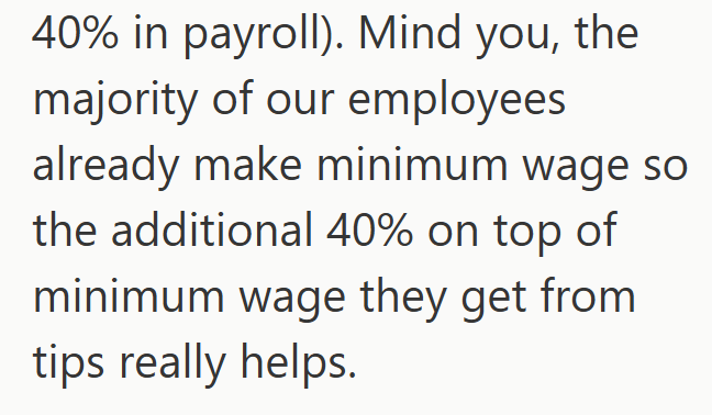 40% in payroll). Mind you, the majority of our employees already make minimum wage so the additional 40% on top of minimum wage they get from tips really helps.