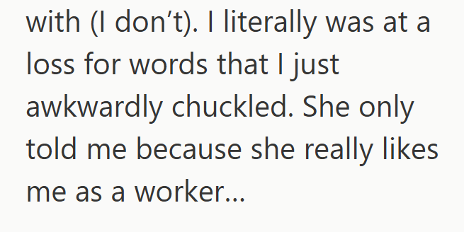 with (I don't). I literally was at a loss for words that I just awkwardly chuckled. She only told me because she really likes me as a worker...