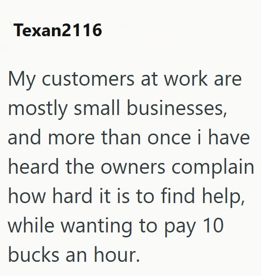 Texan2116 My customers at work are mostly small businesses, and more than once i have heard the owners complain how hard it is to find help, while wanting to pay 10 bucks an hour.