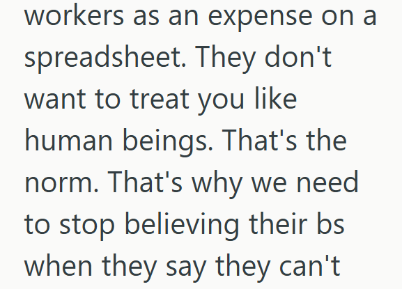 workers as an expense on a spreadsheet. They don't want to treat you like human beings. That's the norm. That's why we need to stop believing their bs when they say they can't