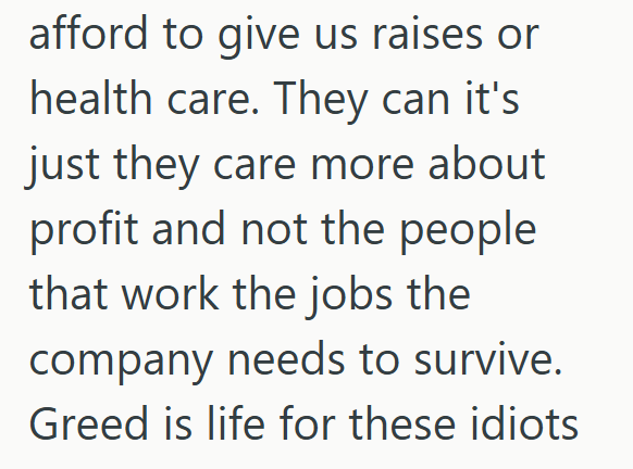 afford to give us raises or health care. They can it's just they care more about profit and not the people that work the jobs the company needs to survive. Greed is life for these idiots