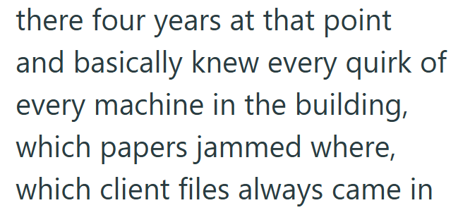 there four years at that point and basically knew every quirk of every machine in the building, which papers jammed where, which client files always came in