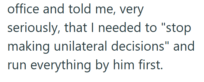 office and told me, very seriously, that I needed to "stop making unilateral decisions" and run everything by him first.