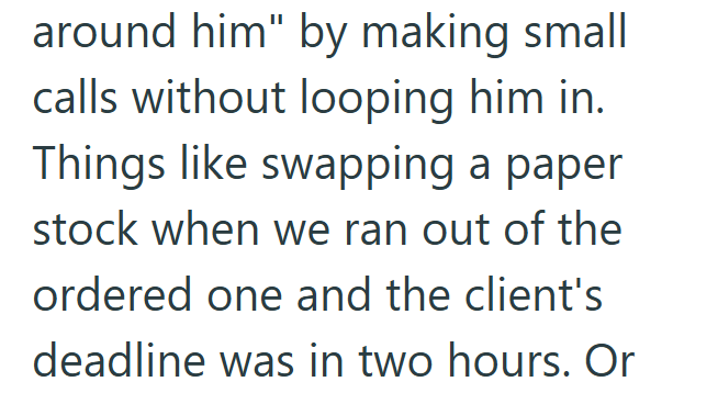 around him" by making small calls without looping him in. Things like swapping a paper stock when we ran out of the ordered one and the client's deadline was in two hours. Or
