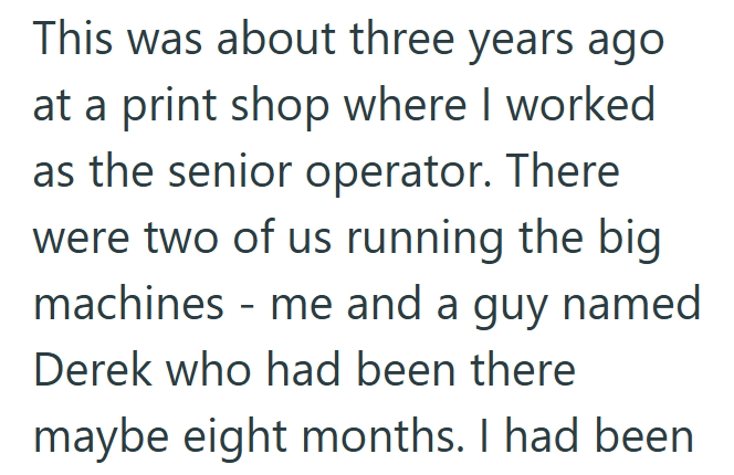 This was about three years ago at a print shop where I worked as the senior operator. There were two of us running the big machines - me and a guy named Derek who had been there maybe eight months. I had been