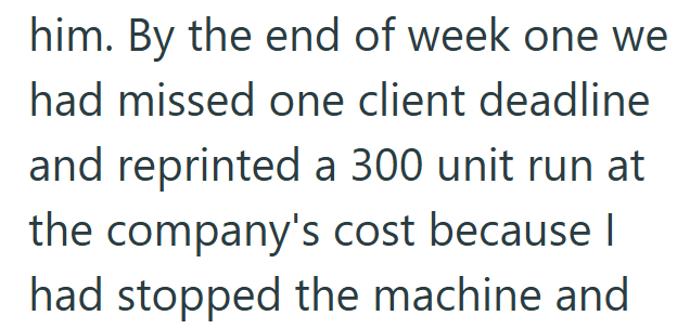 him. By the end of week one we had missed one client deadline and reprinted a 300 unit run at the company's cost because I had stopped the machine and