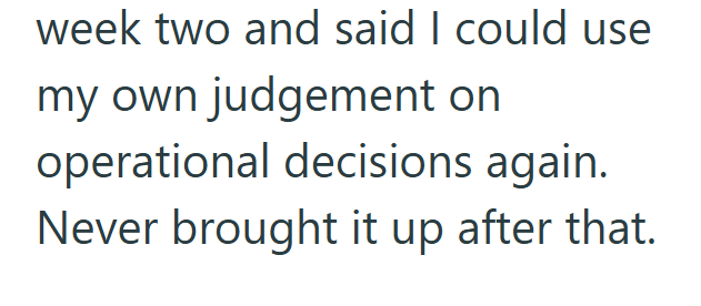 week two and said I could use my own judgement on operational decisions again. Never brought it up after that.