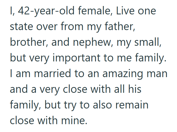 1, 42-year-old female, Live one. state over from my father, brother, and nephew, my small, but very important to me family. I am married to an amazing man and a very close with all his family, but try to also remain close with mine.