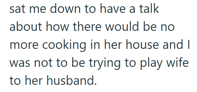 sat me down to have a talk about how there would be no more cooking in her house and I was not to be trying to play wife to her husband.