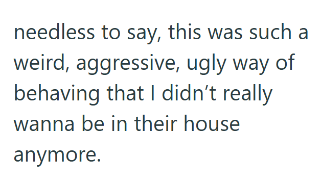 needless to say, this was such weird, aggressive, ugly way of behaving that I didn't really wanna be in their house anymore.