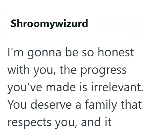 Shroomywizurd I'm gonna be so honest with you, the progress you've made is irrelevant. You deserve a family that respects you, and it