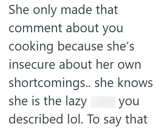 She only made that comment about you cooking because she's insecure about her own shortcomings.. she knows she is the lazy you described lol. To say that