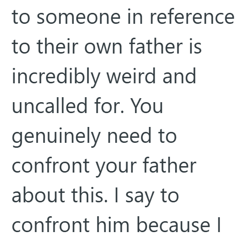 to someone in reference to their own father is incredibly weird and uncalled for. You genuinely need to confront your father about this. I say to confront him because I