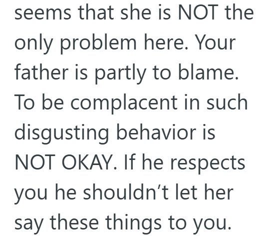 seems that she is NOT the only problem here. Your father is partly to blame. To be complacent in such disgusting behavior is NOT OKAY. If he respects you he shouldn't let her say these things to you.