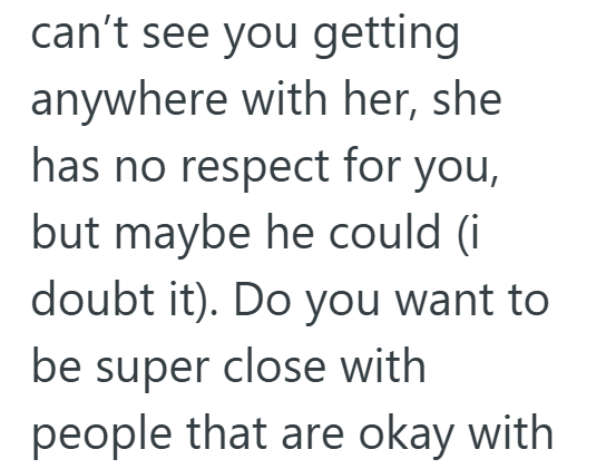 can't see you getting anywhere with her, she has no respect for you, but maybe he could (i doubt it). Do you want to be super close with people that are okay with