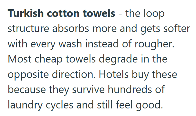 Turkish cotton towels - the loop structure absorbs more and gets softer with every wash instead of rougher. Most cheap towels degrade in the opposite direction. Hotels buy these because they survive hundreds of laundry cycles and still feel good.