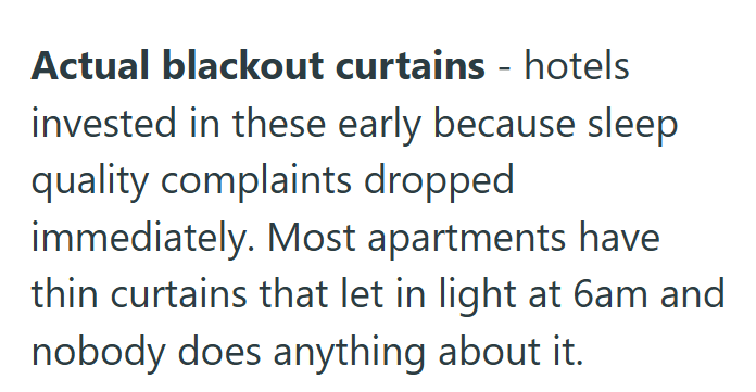 Actual blackout curtains - hotels invested in these early because sleep quality complaints dropped immediately. Most apartments have thin curtains that let in light at 6am and nobody does anything about it.