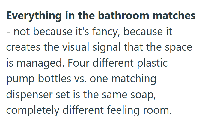 Everything in the bathroom matches - not because it's fancy, because it creates the visual signal that the space is managed. Four different plastic pump bottles vs. one matching dispenser set is the same soap, completely different feeling room.