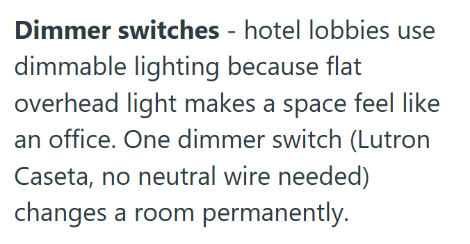 Dimmer switches - hotel lobbies use dimmable lighting because flat overhead light makes a space feel like an office. One dimmer switch (Lutron Caseta, no neutral wire needed) changes a room permanently.