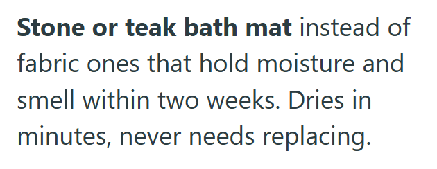 Stone or teak bath mat instead of fabric ones that hold moisture and smell within two weeks. Dries in minutes, never needs replacing.