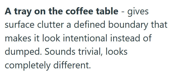A tray on the coffee table - gives surface clutter a defined boundary that makes it look intentional instead of dumped. Sounds trivial, looks completely different.